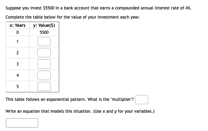 Suppose you invest $5500 in a bank account that earns a compounded annual interest rate of 4%.
Complete the table below for the value of your investment each year.
x: Years y: Value($)
0
5500
1
2
3
4
5
This table follows an exponential pattern. What is the "multiplier"?
Write an equation that models this situation. (Use x and y for your variables.)