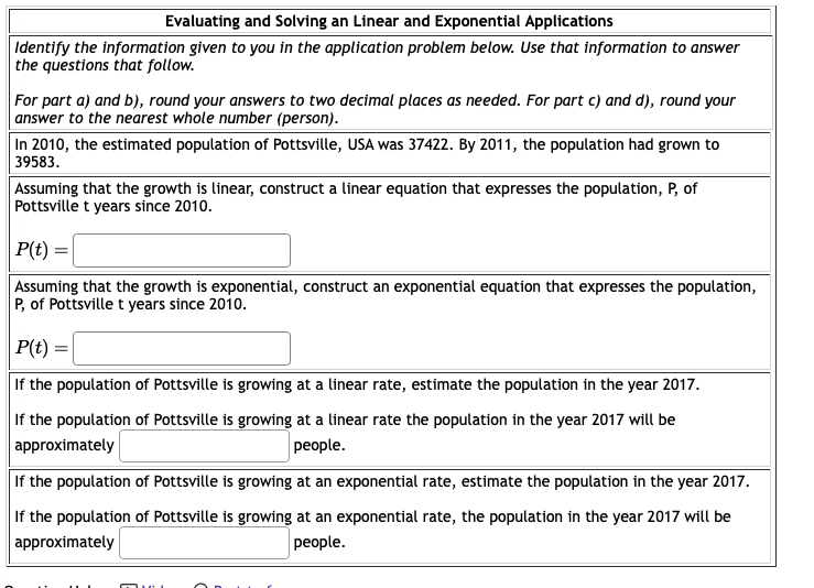 Evaluating and Solving an Linear and Exponential Applications
Identify the information given to you in the application problem below. Use that information to answer
the questions that follow.
For part a) and b), round your answers to two decimal places as needed. For part c) and d), round your
answer to the nearest whole number (person).
In 2010, the estimated population of Pottsville, USA was 37422. By 2011, the population had grown to
39583.
Assuming that the growth is linear, construct a linear equation that expresses the population, P, of
Pottsville t years since 2010.
P(t) =
Assuming that the growth is exponential, construct an exponential equation that expresses the population,
P, of Pottsville t years since 2010.
P(t) =
If the population of Pottsville is growing at a linear rate, estimate the population in the year 2017.
If the population of Pottsville is growing at a linear rate the population in the year 2017 will be
approximately
people.
If the population of Pottsville is growing at an exponential rate, estimate the population in the year 2017.
If the population of Pottsville is growing at an exponential rate, the population in the year 2017 will be
approximately
people.
Mui