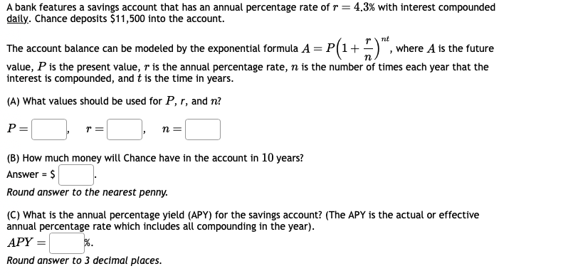 A bank features a savings account that has an annual percentage rate of r = 4.3% with interest compounded
daily. Chance deposits $11,500 into the account.
nt
The account balance can be modeled by the exponential formula A = P(1 + :
= P(1 + 7 ) ™², \ where A is the future
n
value, P is the present value, r is the annual percentage rate, n is the number of times each year that the
interest is compounded, and t is the time in years.
(A) What values should be used for P, r, and n?
P =
n =
(B) How much money will Chance have in the account in 10 years?
Answer = $
Round answer to the nearest penny.
(C) What is the annual percentage yield (APY) for the savings account? (The APY is the actual or effective
annual percentage rate which includes all compounding in the year).
APY =
%.
Round answer to 3 decimal places.