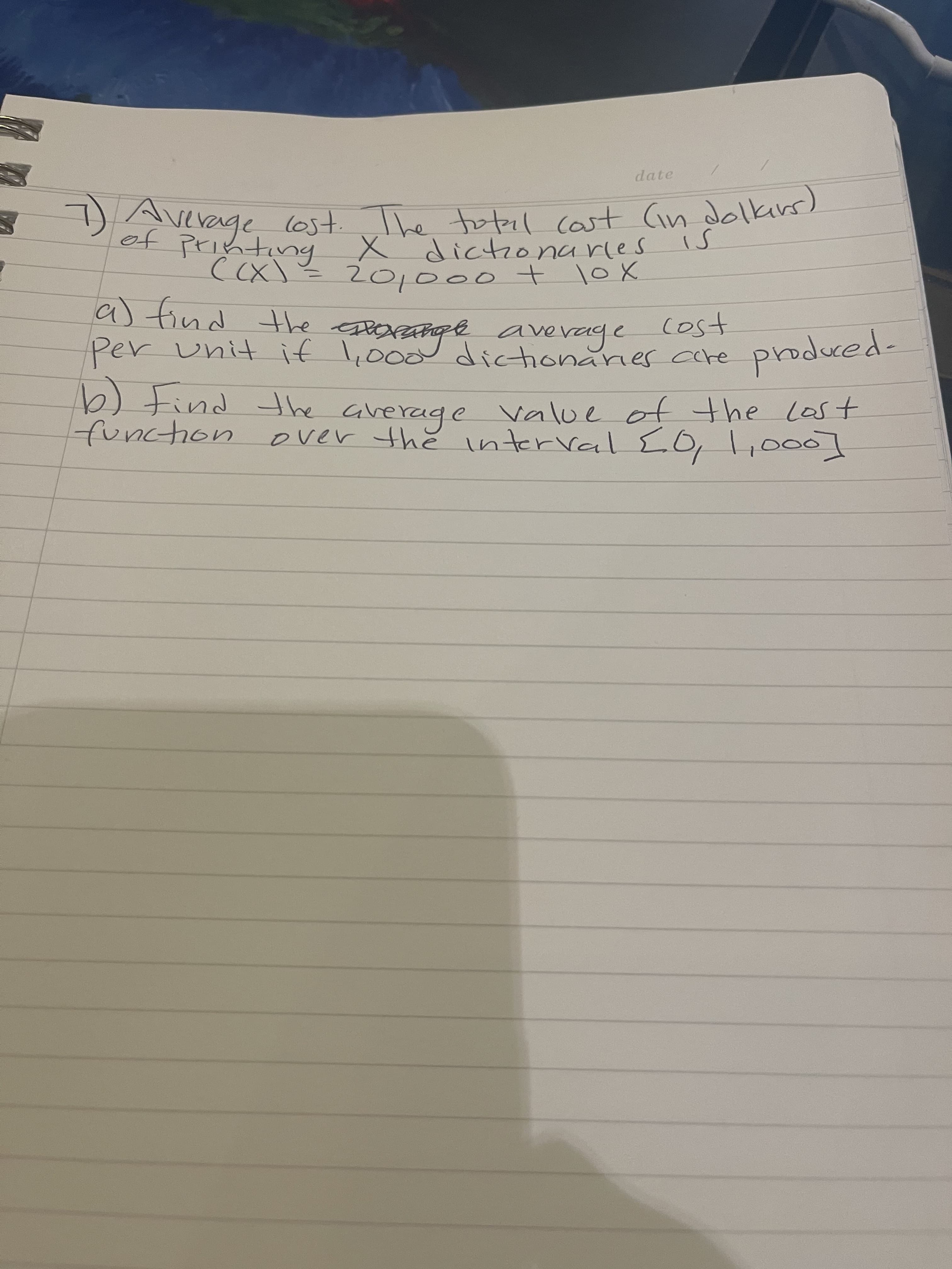 topil cast Cin dolkirs)
Dvevage lost. The totel cost Gin dolkins)
X dictonarles
((x)= 201000 + loX
is
a) find the
Per unit if l,000 dictionarier care produced-
e eOrange
average
cost
the average value of the Last
over the nterval LO, l,000]
function
