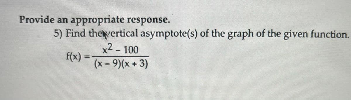 ### Problem Statement

**5) Find the vertical asymptote(s) of the graph of the given function.**

\[ f(x) = \frac{x^2 - 100}{(x - 9)(x + 3)} \]

### Explanation
To find the vertical asymptotes of the function \(f(x)\), we need to determine the values of \(x\) for which the function is undefined due to division by zero. These values typically occur where the denominator of the rational function equals zero.

#### Steps to Find Vertical Asymptotes:

1. **Set the denominator equal to zero:**

   \[ (x - 9)(x + 3) = 0 \]

2. **Solve for \(x\):**
   - \(x - 9 = 0\)
   - \(x + 3 = 0\)

3. The solutions to these equations will give us the \(x\)-values where the vertical asymptotes occur:
   - Solving \(x - 9 = 0\) gives \(x = 9\).
   - Solving \(x + 3 = 0\) gives \(x = -3\).

Therefore, the vertical asymptotes are at:
\[ x = 9 \]
\[ x = -3 \]

### Conclusion
The function \( f(x) \) has vertical asymptotes at \( x = 9 \) and \( x = -3 \).

### Diagram Explanation
In a graph of the function \( f(x) \), vertical asymptotes would appear as vertical lines at \( x = 9 \) and \( x = -3 \). These lines represent values of \( x \) at which the function approaches infinity or negative infinity, indicating points where the function is undefined.