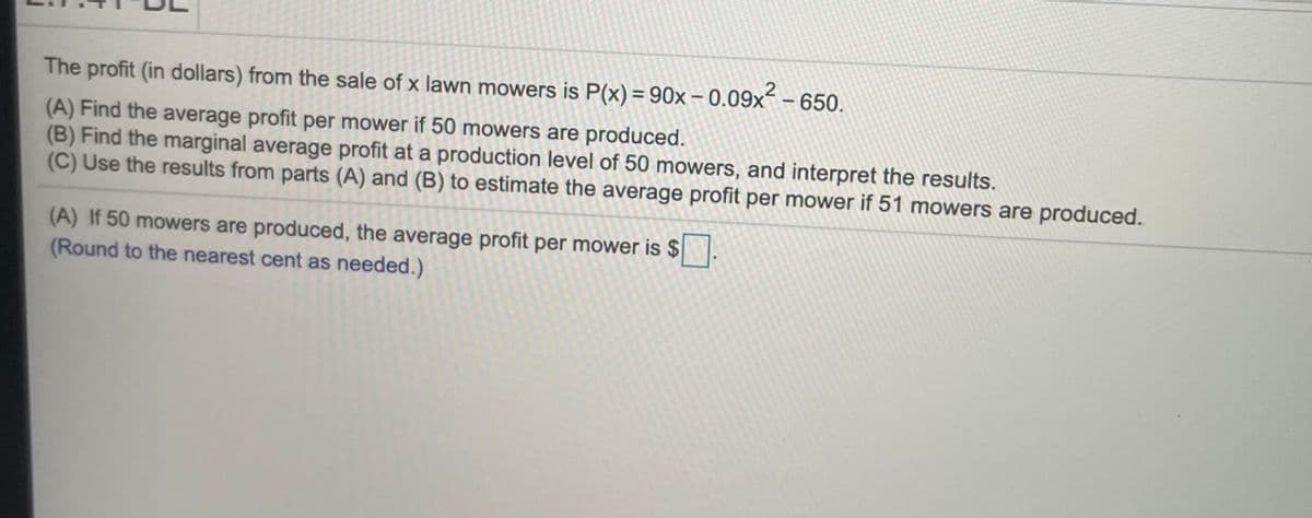 2
The profit (in dollars) from the sale of x lawn mowers is P(x) = 90x – 0.09x - 650.
(A) Find the average profit per mower if 50 mowers are produced.
(B) Find the marginal average profit at a production level of 50 mowers, and interpret the results.
(C) Use the results from parts (A) and (B) to estimate the average profit per mower if 51 mowers are produced.
(A) If 50 mowers are produced, the average profit per mower is $
(Round to the nearest cent as needed.)
