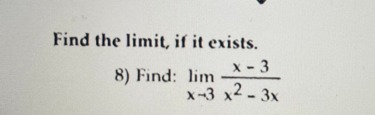 ---

### Calculus: Limits 

#### Problem Statement
Find the limit, if it exists.

8) \[\text{Find:} \lim_{{x \to 3}} \frac{x-3}{x^2-3x}\]

---

Explanation:

To find the limit \(\lim_{{x \to 3}} \frac{x-3}{x^2-3x}\), we need to analyze the behavior of the function as \(x\) approaches 3. This problem involves rational functions, where both the numerator and the denominator have potential to approach zero, indicating that L'Hôpital's Rule or algebraic manipulation might be necessary to evaluate the limit. 

Steps:

1. **Substitute \(x = 3\)** directly into the function:
   \[
   \frac{3-3}{3^2 - 3 \cdot 3} = \frac{0}{0}
   \]
   The expression evaluates to an indeterminate form \(\frac{0}{0}\).

2. **Factorize the denominator**:
   The denominator \(x^2 - 3x\) can be factorized:
   \[
   x^2 - 3x = x(x-3)
   \]

3. **Simplify the function**:
   Substitute the factorized form of the denominator back into the fraction:
   \[
   \frac{x-3}{x(x-3)}
   \]
   Cancel the common term \((x-3)\) from the numerator and denominator:
   \[
   \frac{1}{x} \quad \text{(for } x \neq 3\text{)}
   \]

4. **Take the limit of the simplified fraction**:
   \[
   \lim_{{x \to 3}} \frac{1}{x} = \frac{1}{3}
   \]

Hence, the limit exists and is equal to:

\[
\lim_{{x \to 3}} \frac{x-3}{x^2-3x} = \frac{1}{3}
\]

---

This explanation outlines the steps for solving the limit problem, providing a detailed approach suitable for students understanding calculus concepts.