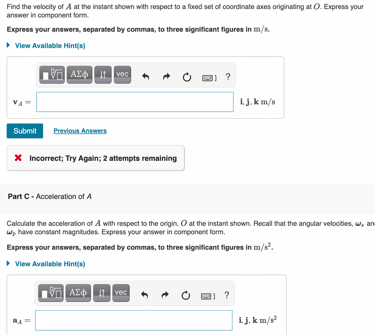 Find the velocity of A at the instant shown with respect to a fixed set of coordinate axes originating at O. Express your
answer in component form.
Express your answers, separated by commas, to three significant figures in m/s.
• View Available Hint(s)
vec
?
VA =
i, j, k m/s
Submit
Previous Answers
X Incorrect; Try Again; 2 attempts remaining
Part C - Acceleration of A
Calculate the acceleration of A with respect to the origin, O at the instant shown. Recall that the angular velocities, ws an
Wp have constant magnitudes. Express your answer in component form.
Express your answers, separated by commas, to three significant figures in m/s².
• View Available Hint(s)
If vec
?
i, j, k m/s?
