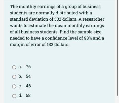 The monthly earnings of a group of business
students are normally distributed with a
standard deviation of 532 dollars. A researcher
wants to estimate the mean monthly earnings
of all business students. Find the sample size
needed to have a confidence level of 93% and a
margin of error of 132 dollars.
O a. 76
O b. 54
O c. 46
O d. 58