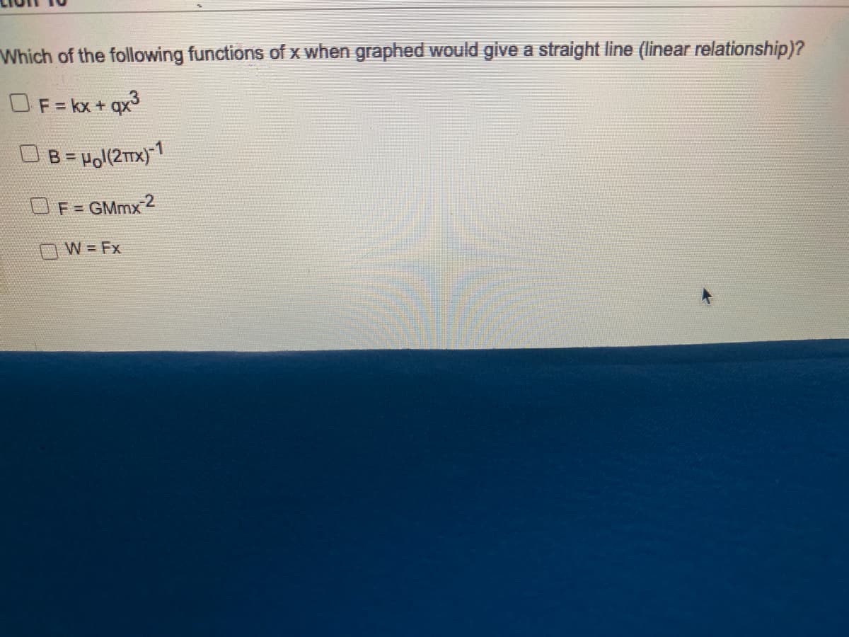 Which of the following functions of x when graphed would give a straight line (linear relationship)?
OF=kx+ qx3
B = Hol(2Tx)-1
F = GMmx 2
W Fx
