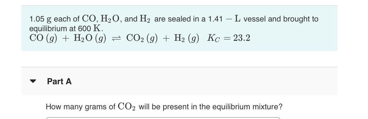 1.05 g each of CO, H2O, and H2 are sealed in a 1.41 – L vessel and brought to
equilibrium at 600 K.
CO (g) + H2O (g) = CO2 (g) + H2 (g) Kc = 23.2
Part A
How many grams of CO2 will be present in the equilibrium mixture?
