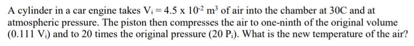 A cylinder in a car engine takes Vi = 4.5 x 10² m³ of air into the chamber at 30C and at
atmospheric pressure. The piston then compresses the air to one-ninth of the original volume
(0.111 V;) and to 20 times the original pressure (20 P;). What is the new temperature of the air?
