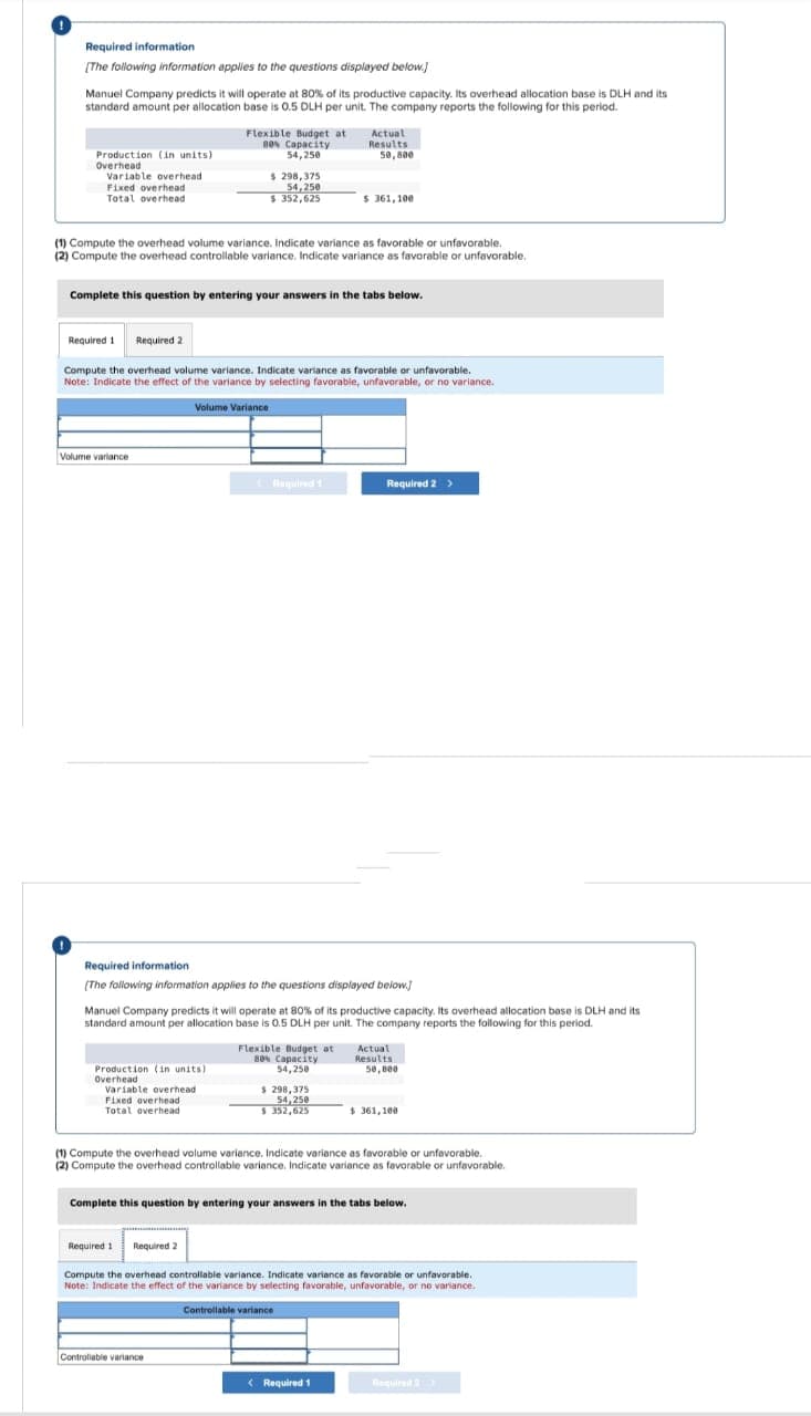 Required information
[The following information applies to the questions displayed below.)
Manuel Company predicts it will operate at 80% of its productive capacity. Its overhead allocation base is DLH and its
standard amount per allocation base is 0.5 DLH per unit. The company reports the following for this period.
Production (in units)
Overhead
Variable overhead
Fixed overhead
Total overhead
Volume variance
(1) Compute the overhead volume variance. Indicate variance as favorable or unfavorable.
(2) Compute the overhead controllable variance. Indicate variance as favorable or unfavorable.
Flexible Budget at
B0% Capacity
54,250
Complete this question by entering your answers in the tabs below.
$ 298,375
54,250
$352,625
Required 1 Required 2
Compute the overhead volume variance. Indicate variance as favorable or unfavorable.
Note: Indicate the effect of the variance by selecting favorable, unfavorable, or no variance.
Production (in units)
Overhead
Volume Variance
Variable overhead
Fixed overhead
Total overhead
Required 1 Required 2
Required 1
Required information
[The following information applies to the questions displayed below]
Manuel Company predicts it will operate at 80% of its productive capacity. Its overhead allocation base is DLH and its
standard amount per allocation base is 0.5 DLH per unit. The company reports the following for this period.
Controllable variance
Actual
Results
50,800
s 361,100
Flexible Budget at
80% Capacity
54,250
$ 298,375
54,250
$352,625
Required 2 >
(1) Compute the overhead volume variance. Indicate variance as favorable or unfavorable.
(2) Compute the overhead controllable variance. Indicate variance as favorable or unfavorable.
Controllable variance
Complete this question by entering your answers in the tabs below.
< Required 1
Actual
Results
50,000
$.361,100
Compute the overhead controllable variance. Indicate variance as favorable or unfavorable.
Note: Indicate the effect of the variance by selecting favorable, unfavorable, or no variance.
Required 2