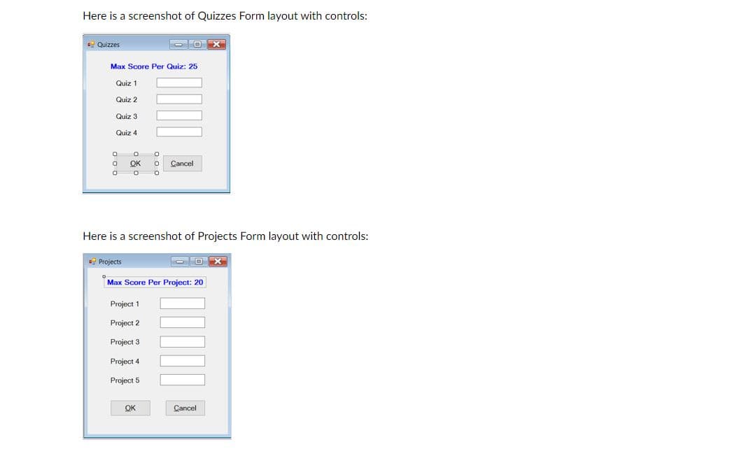 Here is a screenshot of Quizzes Form layout with controls:
Quizzes
Max Score Per Quiz: 25
Quiz 1
Quiz 2
Quiz 3
Quiz 4
OK
Cancel
Here is a screenshot of Projects Form layout with controls:
Projects
O O >X
Max Score Per Project: 20
Project 1
2.
Project 3
Project 4
Project 5
OK
Cancel
