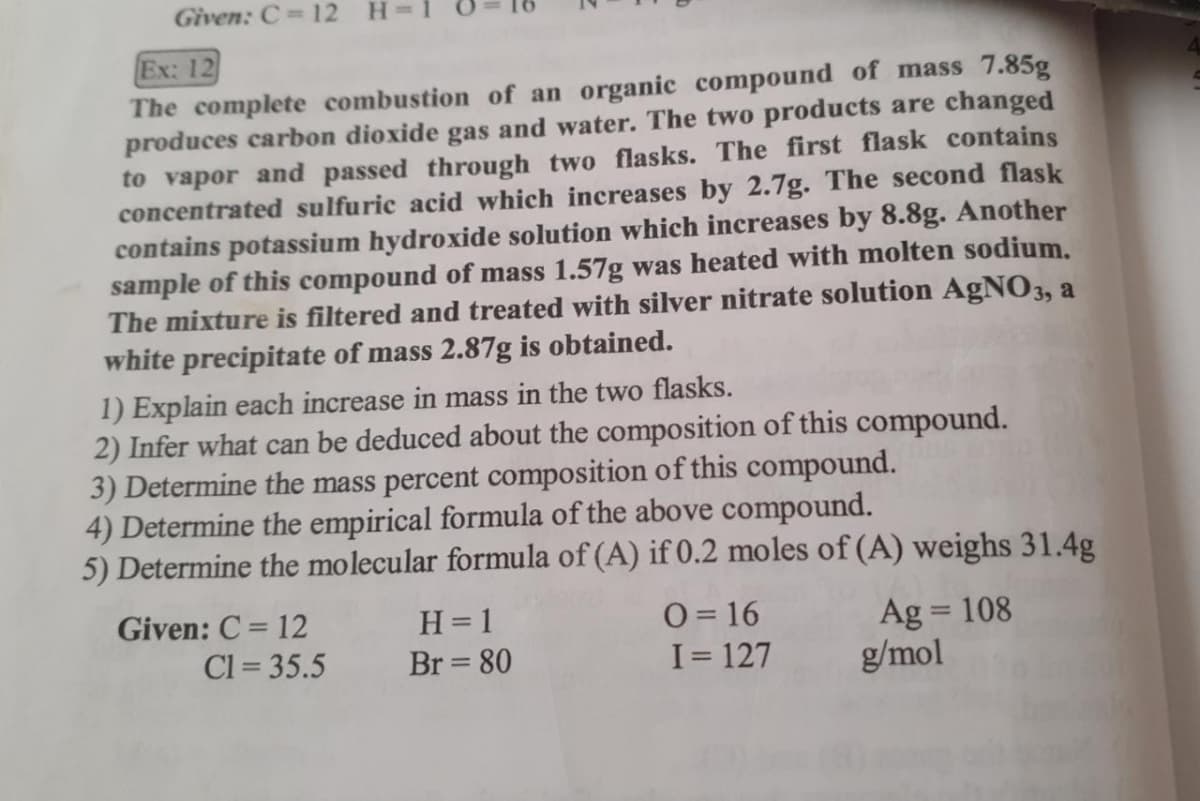 Given: C 12
Ex: 12
The complete combustion of an organic compound of mass 7.85g
produces carbon dioxide gas and water. The two products are changed
to vapor and passed through two flasks. The first flask contains
concentrated sulfuric acid which increases by 2.7g. The second flask
contains potassium hydroxide solution which increases by 8.8g. Another
sample of this compound of mass 1.57g was heated with molten sodium.
The mixture is filtered and treated with silver nitrate solution AgN03, a
white precipitate of mass 2.87g is obtained.
1) Explain each increase in mass in the two flasks.
2) Infer what can be deduced about the composition of this compound.
3) Determine the mass percent composition of this compound.
4) Determine the empirical formula of the above compound.
5) Determine the molecular formula of (A) if 0.2 moles of (A) weighs 31.4g
Given: C = 12
O = 16
I= 127
H= 1
Ag = 108
g/mol
%3D
Cl = 35.5
Br = 80
||
