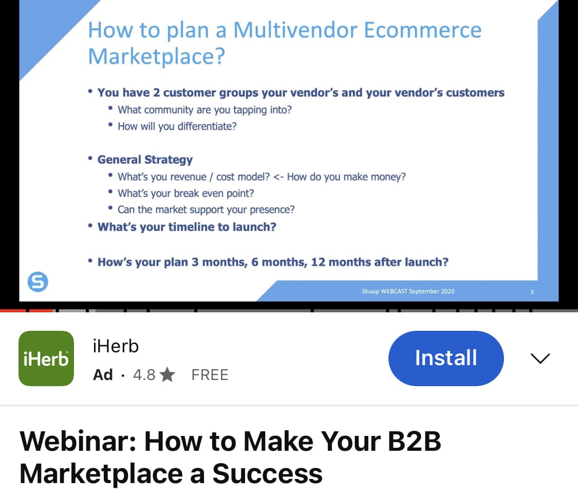 S
iHerb
How to plan a Multivendor Ecommerce
Marketplace?
• You have 2 customer groups your vendor's and your vendor's customers
• What community are you tapping into?
• How will you differentiate?
• General Strategy
• What's you revenue / cost model?<- How do you make money?
• What's your break even point?
• Can the market support your presence?
• What's your timeline to launch?
• How's your plan 3 months, 6 months, 12 months after launch?
iHerb
Ad 4.8 FREE
Shuup WEBCAST September 2020
Install
Webinar: How to Make Your B2B
Marketplace a Success