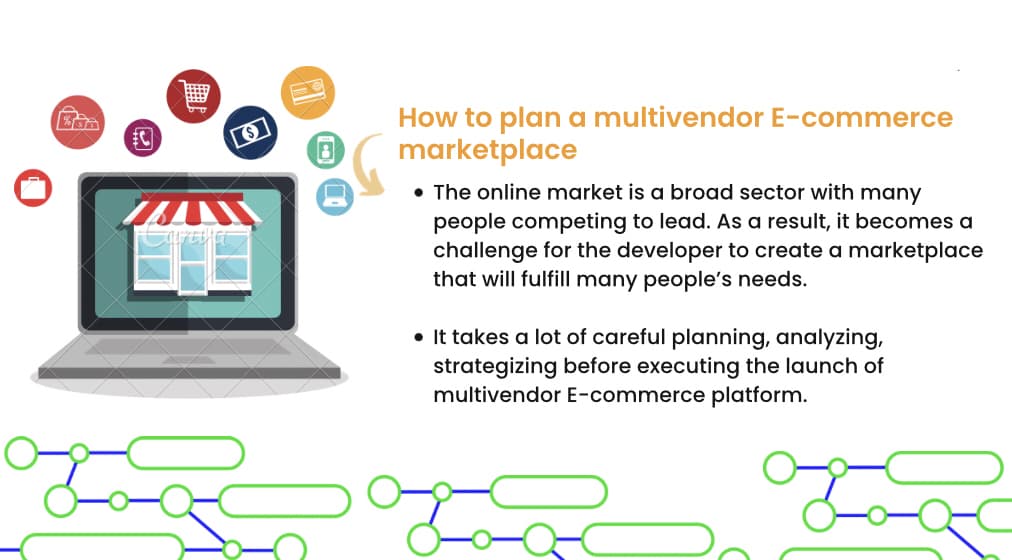 DUTY
Cartince
[$]
How to plan a multivendor E-commerce
marketplace
• The online market is a broad sector with many
people competing to lead. As a result, it becomes a
challenge for the developer to create a marketplace
that will fulfill many people's needs.
• It takes a lot of careful planning, analyzing,
strategizing before executing the launch of
multivendor E-commerce platform.