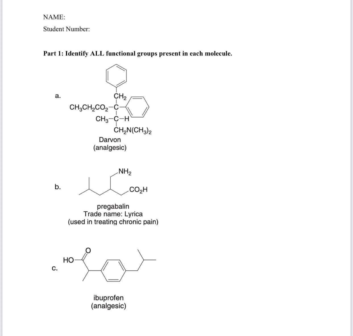 NAME:
Student Number:
Part 1: Identify ALL functional groups present in each molecule.
a.
b.
C.
CH₂
CH3CH₂CO₂-C
CH3-C-H
CH₂N(CH3)2
Darvon
(analgesic)
NH₂
pregabalin
Trade name: Lyrica
(used in treating chronic pain)
HO
Holo
CO₂H
ibuprofen
(analgesic)