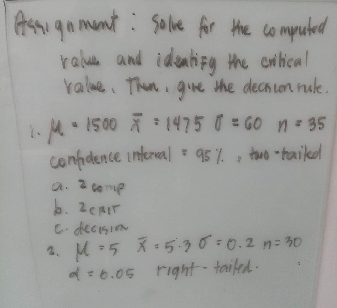 Assignment: Salve for the computed
value and identify the critical
value. Then, give the decision rule.
•
1. M 1500 x = 1475 0 = GO n = 35
confidence interval: 95%, two-tailed
a. 2 comp
b. 2CRIT
C. decision
M=5 X=5.30 = 0.2 n = 30
2= 6.05 right-tailed.