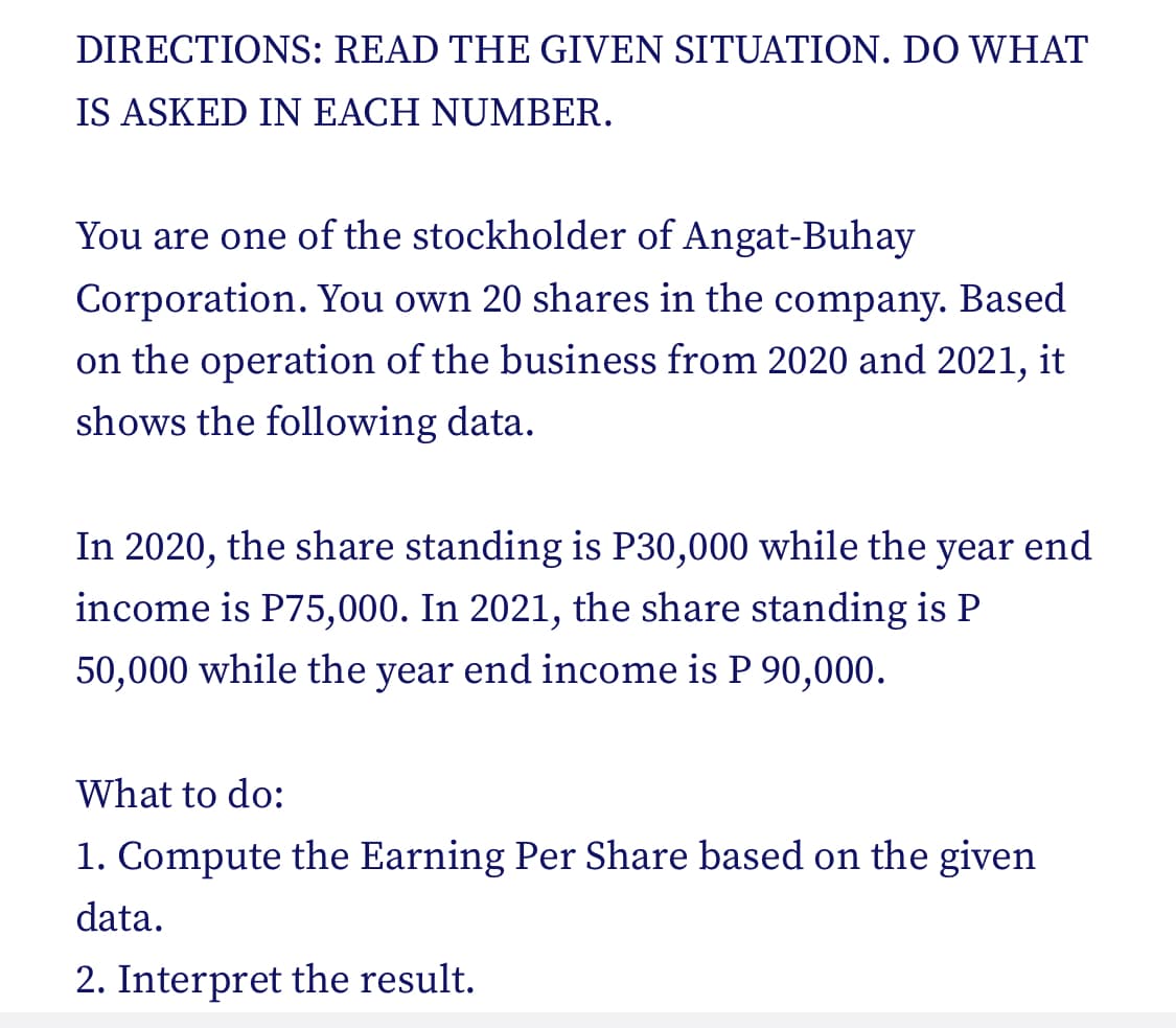 DIRECTIONS: READ THE GIVEN SITUATION. DO WHAT
IS ASKED IN EACH NUMBER.
You are one of the stockholder of Angat-Buhay
Corporation. You own 20 shares in the company. Based
on the operation of the business from 2020 and 2021, it
shows the following data.
In 2020, the share standing is P30,000 while the year end
income is P75,000. In 2021, the share standing is P
50,000 while the year end income is P 90,000.
What to do:
1. Compute the Earning Per Share based on the given
data.
2. Interpret the result.