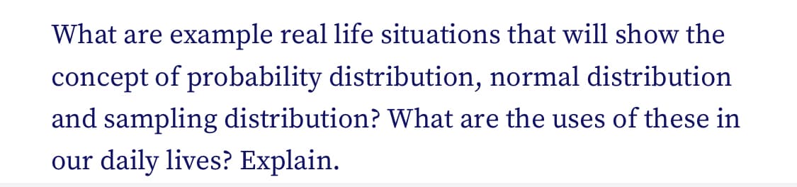 What are example real life situations that will show the
concept of probability distribution, normal distribution
and sampling distribution? What are the uses of these in
our daily lives? Explain.