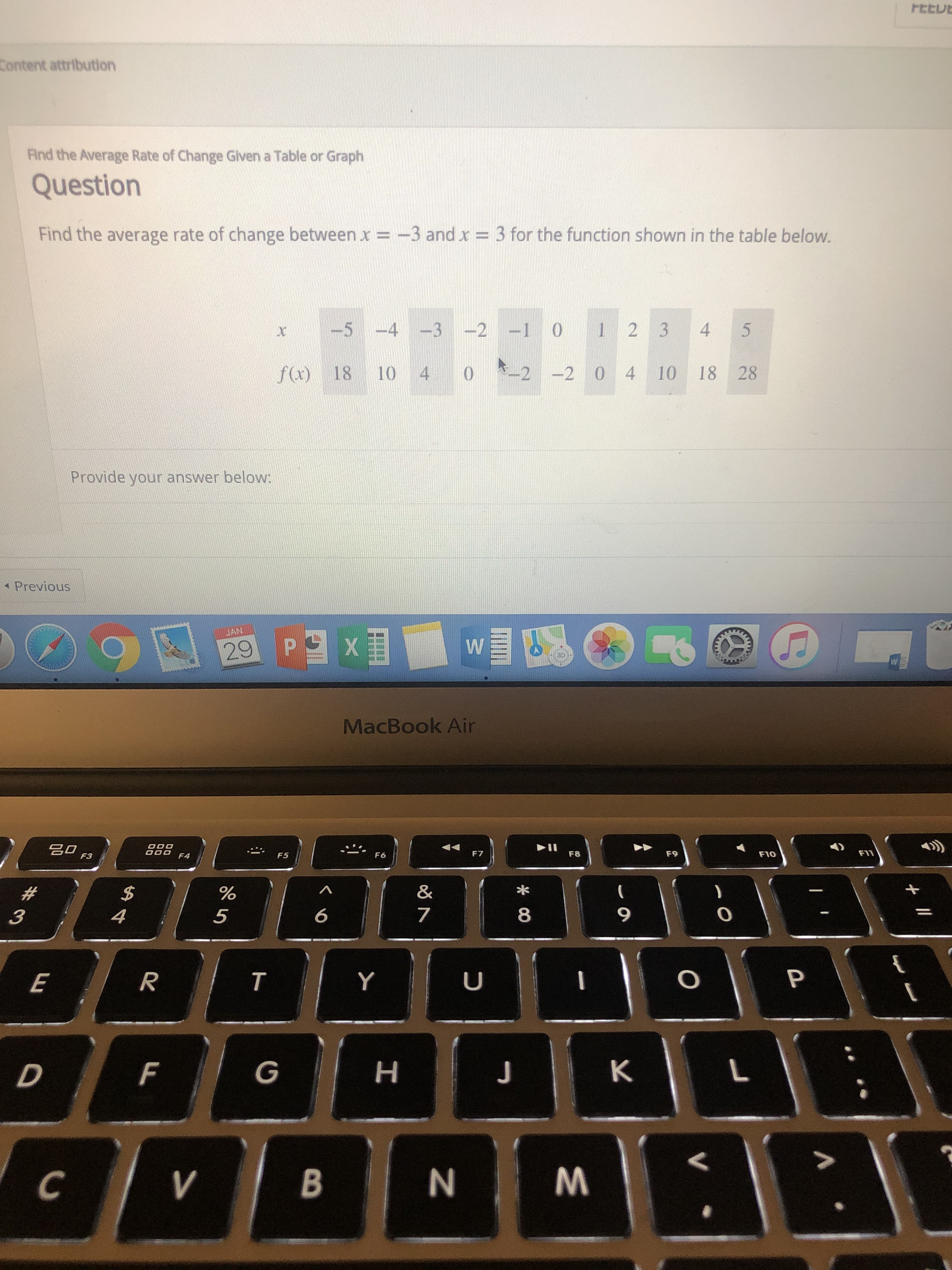 FEtu
Content attribution
Find the Average Rate of Change Glven a Table or Graph
Question
Find the average rate of change between x
3 and х--3 for the function shown in the table below.
5 4 3 20 1 2 3 4 5
f)18 10
22 0 4 10 18 28
Provide your answer below:
4 Previous
JAN
29
MacBook Air
F7
F8
FIO
FIV
5
6
8
