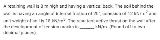 A retaining wall is 8 m high and having a vertical back. The soil behind the
wall is having an angle of internal friction of 20°, cohesion of 12 kN/m² and
unit weight of soil is 18 kN/m³. The resultant active thrust on the wall after
the development of tension cracks is __________ kN/m. (Round off to two
decimal places).