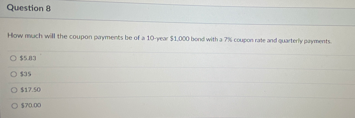 Question 8
How much will the coupon payments be of a 10-year $1,000 bond with a 7% coupon rate and quarterly payments.
$5.83
O $35
O $17.50
O $70.00
