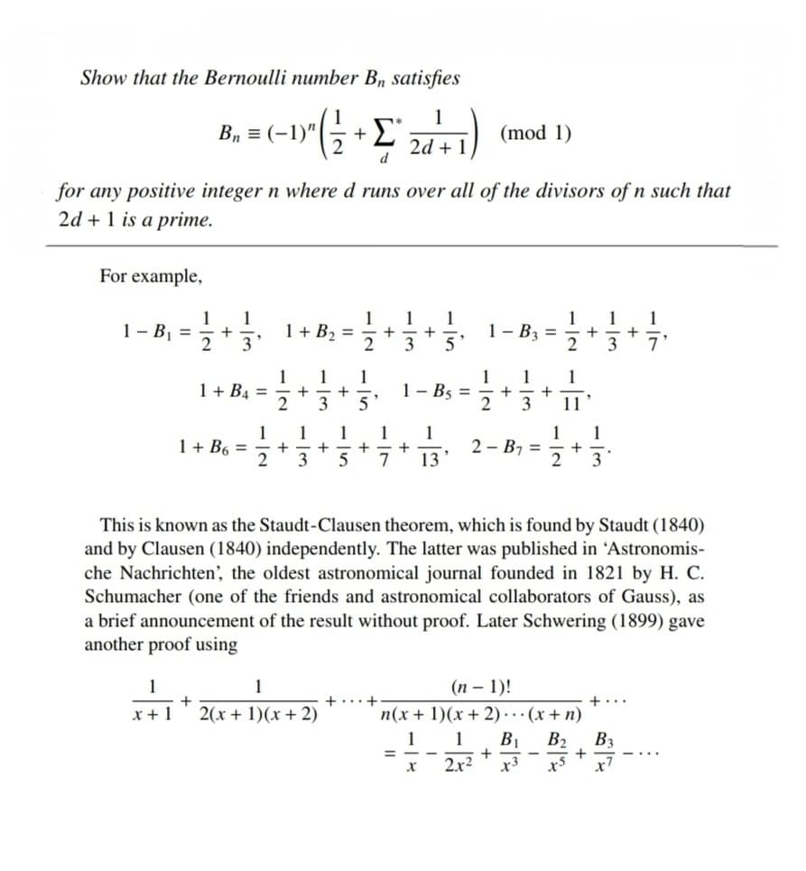 Show that the Bernoulli number B₁ satisfies
B₁
= (-1) ² ( ²2² +²24 ²+1)
Σ
(mod 1)
2d
d
for any positive integer n where d runs over all of the divisors of n such that
2d + 1 is a prime.
For example,
1
1
1
1 1
1-B₁ =
1 + B₂ =
1- B3 = = 1/2+1/3+2/2+
2
3
2
3 5'
7'
1 1 1
1
1 1
1+ B4 =
+
+
1 - B5 =
+
2
3 5
2
3 11
1
1
1
1 + B6 =
1 1
+
+-+
+
2-B₁ =
2
3
5 7
13'
2 3
This is known as the Staudt-Clausen theorem, which is found by Staudt (1840)
and by Clausen (1840) independently. The latter was published in 'Astronomis-
che Nachrichten', the oldest astronomical journal founded in 1821 by H. C.
Schumacher (one of the friends and astronomical collaborators of Gauss), as
a brief announcement of the result without proof. Later Schwering (1899) gave
another proof using
1
1
(n-1)!
+
+
+
+...
x+1 2(x + 1)(x + 2)
n(x + 1)(x + 2)... (x + n)
1
1 B₁ B₂ B3
=
+
+
X
2x²
x3
x³
+
1 1
+-+
+
+