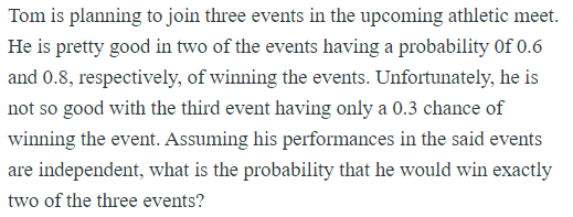 Tom is planning to join three events in the upcoming athletic meet.
He is pretty good in two of the events having a probability Of 0.6
and 0.8, respectively, of winning the events. Unfortunately, he is
not so good with the third event having only a 0.3 chance of
winning the event. Assuming his performances in the said events
are independent, what is the probability that he would win exactly
two of the three events?
