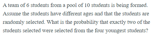 A team of 6 students from a pool of 10 students is being formed.
Assume the students have different ages and that the students are
randomly selected. What is the probability that exactly two of the
students selected were selected from the four youngest students?
