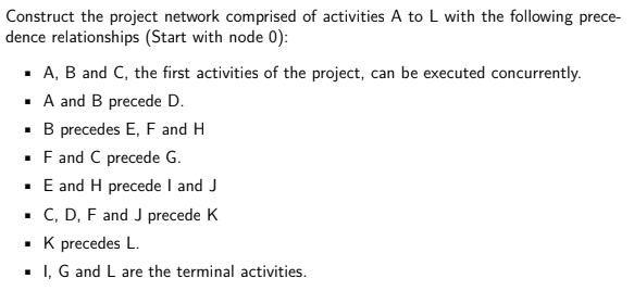 Construct the project network comprised of activities A to L with the following prece-
dence relationships (Start with node 0):
· A, B and C, the first activities of the project, can be executed concurrently.
· A and B precede D.
•B precedes E, F and H
· F and C precede G.
· E and H precede I and J
• C, D, F and J precede K
• K precedes L.
· I, G and L are the terminal activities.
