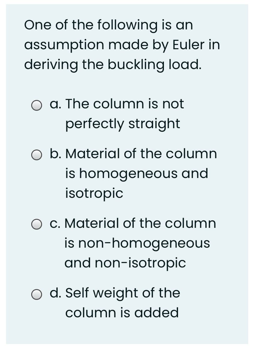 One of the following is an
assumption made by Euler in
deriving the buckling load.
O a. The column is not
perfectly straight
O b. Material of the column
is homogeneous and
isotropic
O C. Material of the column
is non-homogeneous
and non-isotropic
O d. Self weight of the
column is added
