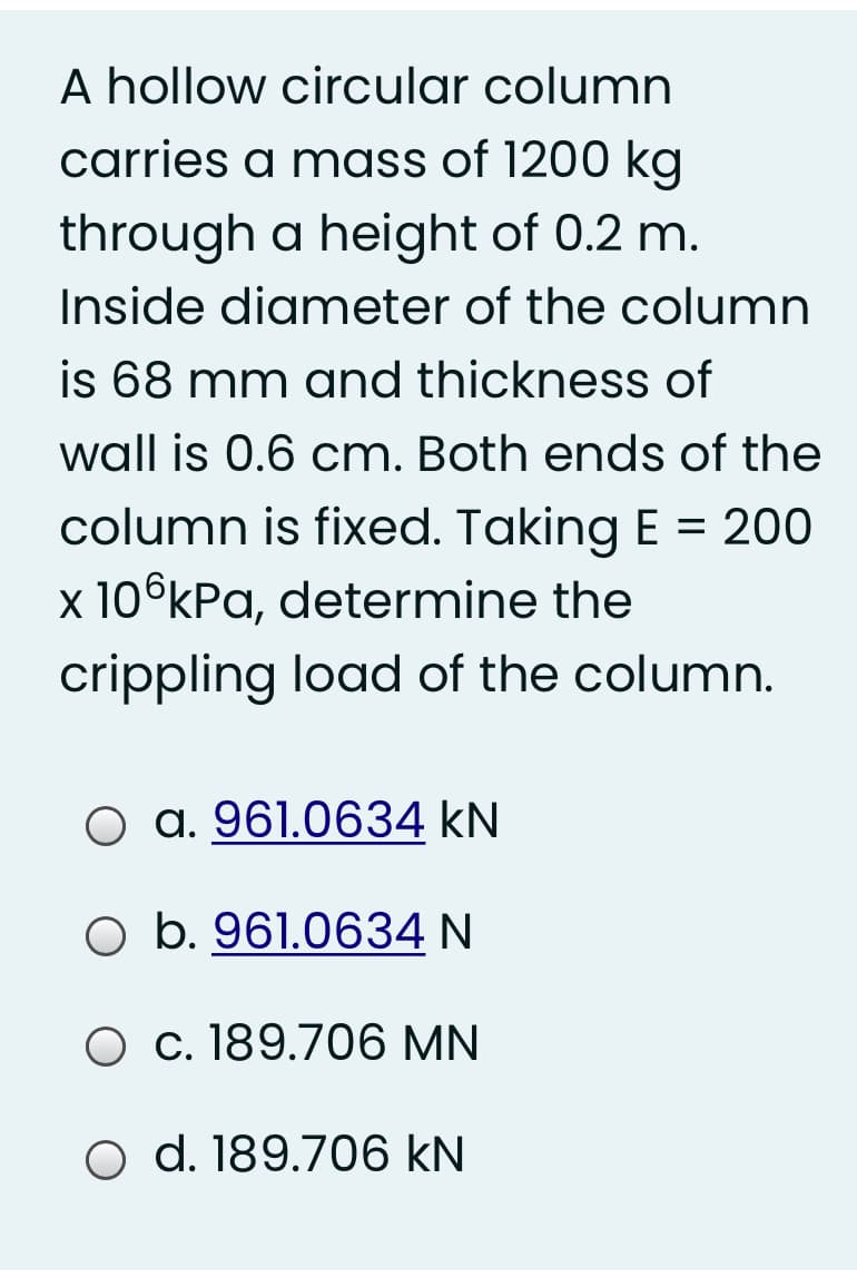 A hollow circular column
carries a mass of 1200 kg
through a height of 0.2 m.
Inside diameter of the column
is 68 mm and thickness of
wall is 0.6 cm. Both ends of the
column is fixed. Taking E = 200
x 10°kPa, determine the
crippling load of the column.
a. 961.0634 kN
O b. 961.0634 N
O c. 189.706 MN
O d. 189.706 kN
