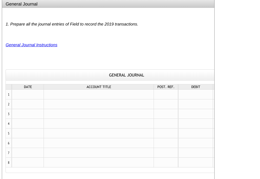 General Journal
1. Prepare all the journal entries of Field to record the 2019 transactions.
General Journal Instructions
GENERAL JOURNAL
DATE
ACCOUNT TITLE
POST. REF.
DEBIT
1
2
3
4
5
6
8
