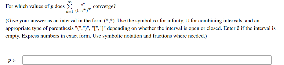 For which values of p does
00
converge?
n=1 (14em)
(Give your answer as an interval in the form (*,*). Use the symbol o for infinity, U for combining intervals, and an
appropriate type of parenthesis "(",")", "[","]" depending on whether the interval is open or closed. Enter Ø if the interval is
empty. Express numbers in exact form. Use symbolic notation and fractions where needed.)
