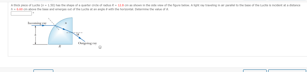 A thick piece of Lucite (n = 1.50) has the shape of a quarter circle of radius R = 12.8 cm as shown in the side view of the figure below. A light ray traveling in air parallel to the base of the Lucite is incident at a distance
h = 6.60 cm above the base and emerges out of the Lucite at an angle e with the horizontal. Determine the value of 8.
Incoming ray
Outgoing ray
R

