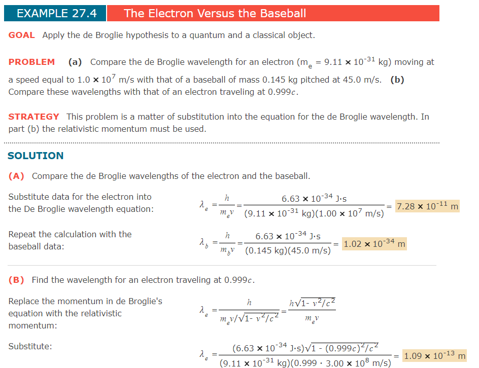 EXAMPLE 27.4
The Electron Versus the Baseball
GOAL Apply the de Broglie hypothesis to a quantum and a classical object.
PROBLEM (a) Compare the de Broglie wavelength for an electron (m, = 9.11 x 10-31 kg) moving at
a speed equal to 1.0 x 107 m/s with that of a baseball of mass 0.145 kg pitched at 45.0 m/s. (b)
Compare these wavelengths with that of an electron traveling at 0.999c.
STRATEGY This problem is a matter of substitution into the equation for the de Broglie wavelength. In
part (b) the relativistic momentum must be used.
SOLUTION
(A) Compare the de Broglie wavelengths of the electron and the baseball.
Substitute data for the electron into
h
6.63 x 10-34 J.S
the De Broglie wavelength equation:
7.28 x 10-11 m
(9.11 x 10-31 kg)(1.00 x 107 m/s)
Repeat the calculation with the
h
6.63 x 10-34 J•s
baseball data:
1.02 x 10-34 m
=
m;v (0.145 kg)(45.0 m/s)
(B) Find the wavelength for an electron traveling at 0.999c.
Replace the momentum in de Broglie's
equation with the relativistic
hv1- v?/c2
h
m_y/V1- v²/c?
momentum:
Substitute:
(6.63 x 1034 J.•s)V1 - (0.999c)²/c²
(9.11 x 10 31 kg)(0.999 · 3.00 × 108 m/s)
= 1.09 x 10-13 m
