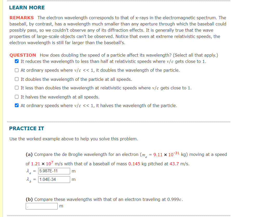 LEARN MORE
REMARKS The electron wavelength corresponds to that of x-rays in the electromagnetic spectrum. The
baseball, by contrast, has a wavelength much smaller than any aperture through which the baseball could
possibly pass, so we couldn't observe any of its diffraction effects. It is generally true that the wave
properties of large-scale objects can't be observed. Notice that even at extreme relativistic speeds, the
electron wavelength is still far larger than the baseball's.
QUESTION How does doubling the speed of a particle affect its wavelength? (Select all that apply.)
V It reduces the wavelength to less than half at relativistic speeds where v/c gets close to 1.
O At ordinary speeds where v/c << 1, it doubles the wavelength of the particle.
O It doubles the wavelength of the particle at all speeds.
It less than doubles the wavelength at relativistic speeds where v/c gets close to 1.
O It halves the wavelength at all speeds.
V At ordinary speeds where v/c << 1, it halves the wavelength of the particle.
PRACTICE IT
Use the worked example above to help you solve this problem.
(a) Compare the de Broglie wavelength for an electron (m, = 9.11 x 10 31 kg) moving at a speed
of 1.21 x 107 m/s with that of a baseball of mass 0.145 kg pitched at 43.7 m/s.
= 5.987E-11
1.04E-34
(b) Compare these wavelengths with that of an electron traveling at 0.999c.
m
.....................
.....
