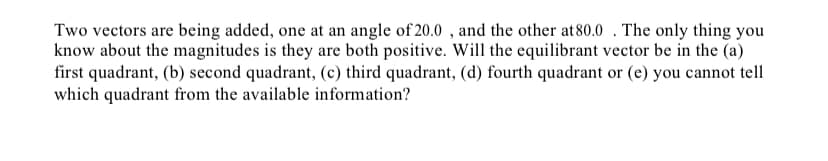 **Title: Understanding Vector Addition and Equilibrant Vector Quadrants**

**Article Body:**

In the study of vectors and their applications in various fields such as physics and engineering, understanding how to determine the resultant and equilibrant vectors of multiple vectors is essential. In this lesson, we will explore a problem involving the addition of two vectors, focusing on determining the quadrant in which the equilibrant vector lies.

**Problem Statement:**

Two vectors are being added, one at an angle of 20.0°, and the other at 80.0°. The only information given is that both magnitudes are positive. Which of the following quadrants will the equilibrant vector be in?
- (a) First Quadrant
- (b) Second Quadrant
- (c) Third Quadrant
- (d) Fourth Quadrant
- (e) Cannot tell which quadrant from the available information

**Explanation:**

When adding two vectors, the equilibrant vector is defined as the vector that has the same magnitude as the resultant vector but points in the opposite direction. To determine the quadrant in which the equilibrant vector lies, let's consider the vectors given:

1. **Vector A**: With an angle of 20.0°
2. **Vector B**: With an angle of 80.0°

Both angles are measured counterclockwise from the positive x-axis. 

Since both magnitudes are positive and the angles are within the first quadrant (0° to 90°), both vectors lie in the first quadrant. When two vectors in the first quadrant are added, their resultant vector will also lie in the first quadrant.

The direction of the equilibrant vector will be opposite to that of the resultant vector. Therefore, if the resultant vector lies in the first quadrant, the equilibrant vector will point in the opposite direction and thus lie in the third quadrant.

**Conclusion:**

Based on the information provided, the equilibrant vector will be in the:

- (c) Third quadrant.

Understanding vector addition and equilibrant vectors is crucial for solving various problems related to forces, motions, and other vector-related scenarios. Having a clear conceptual grasp of these principles aids in the accurate analysis and practical application of vectors in real-world situations.