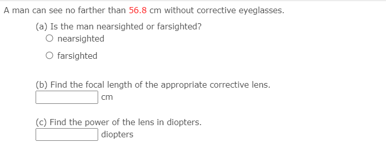 A man can see no farther than 56.8 cm without corrective eyeglasses.
(a) Is the man nearsighted or farsighted?
O nearsighted
O farsighted
(b) Find the focal length of the appropriate corrective lens.
cm
(c) Find the power of the lens in diopters.
diopters
