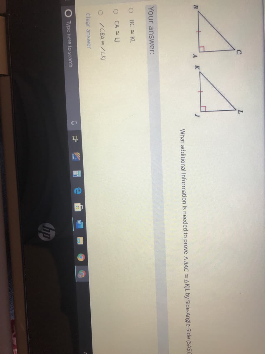 B
AK
What additional information is needed to prove A BAC AKJL by Side-Angle-Side (SAS)E
Your answer:
BC = KL
O CA = LJ
ZCBA =ZLKJ
Clear answer
Type here to search
GMK
hp
