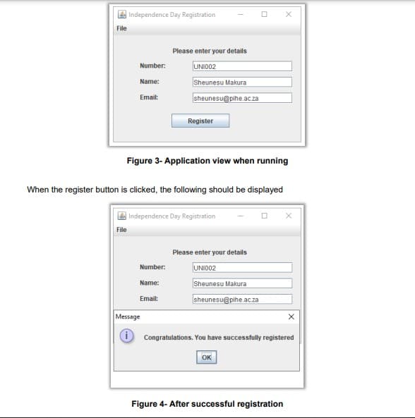 File
Independence Day Registration
Number:
Name:
File
Email:
Figure 3- Application view when running
Please enter your details
UNI002
Sheunesu Makura
sheunesu@pihe.ac.za
When the register button is clicked, the following should be displayed
Register
Number:
Name:
Email:
Independence Day Registration
Message
Please enter your details
UNI002
Sheunesu Makura
sheunesu@pihe.ac.za
Congratulations. You have successfully registered
Ок
X
Figure 4- After successful registration