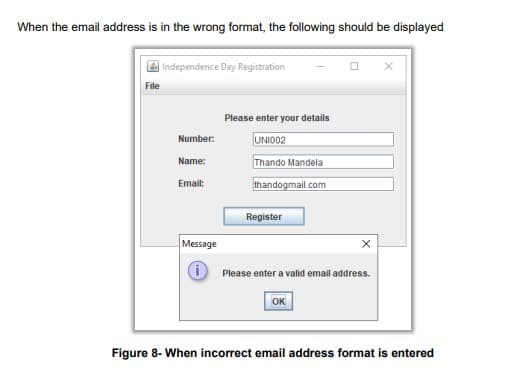 When the email address is in the wrong format, the following should be displayed
File
Independence Day Registration
Number:
Name:
Email:
Please enter your details
UNI002
Thando Mandela
thandogmail.com
Register
Message
X
℗ Please enter a valid email address.
ОК
Figure 8- When incorrect email address format is entered