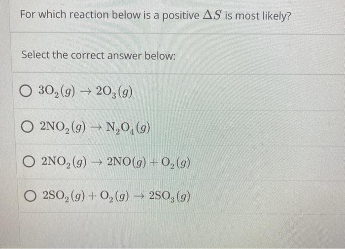 For which reaction below is a positive AS is most likely?
Select the correct answer below:
O 30₂(g) → 20, (g)
2NO₂(g) → N₂O4 (9)
O 2NO₂(g) → 2NO(g) + O₂(g)
O 2SO₂(g) + O₂(g) → 2SO, (g)