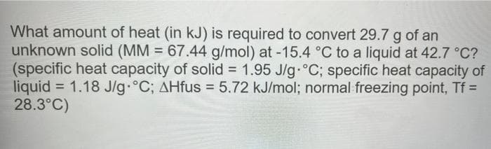 What amount of heat (in kJ) is required to convert 29.7 g of an
unknown solid (MM = 67.44 g/mol) at -15.4 °C to a liquid at 42.7 °C?
(specific heat capacity of solid = 1.95 J/g °C; specific heat capacity of
liquid = 1.18 J/g °C; AHfus = 5.72 kJ/mol; normal freezing point, Tf =
28.3°C)