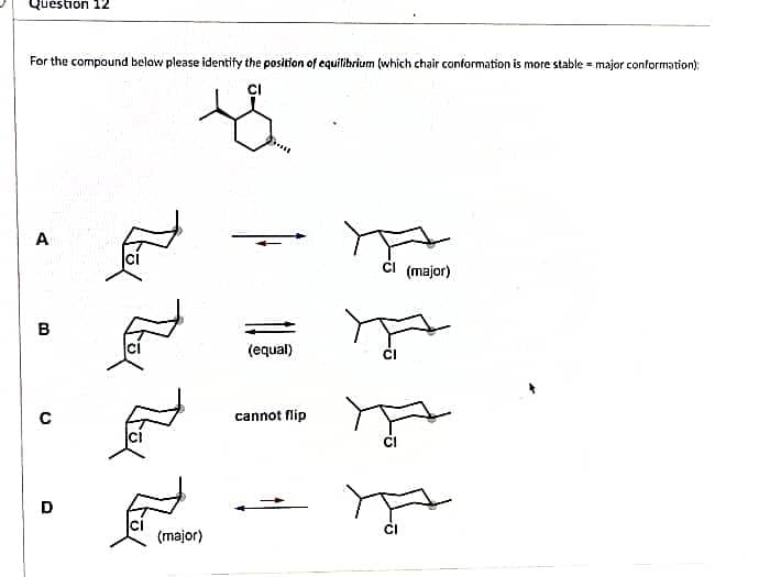 Question 12
For the compound below please identify the position of equilibrium (which chair conformation is more stable major conformation);
CI
s
A
Cl (major)
(equal)
cannot flip
मूल
B
с
D
They
(major)