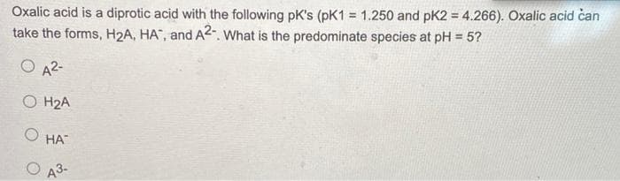 Oxalic acid is a diprotic acid with the following pK's (pK1 = 1.250 and pK2 = 4.266). Oxalic acid can
take the forms, H₂A, HA, and A2-. What is the predominate species at pH = 5?
42-
0 H2A
O HA
43.