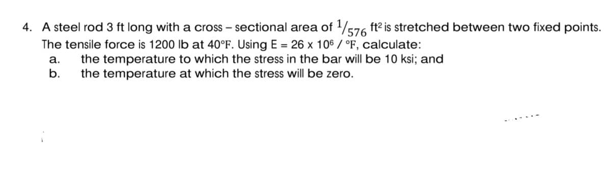 4. A steel rod 3 ft long with a cross – sectional area of /576 ft2 is stretched between two fixed points.
The tensile force is 1200 Ib at 40°F. Using E = 26 x 106 / °F, calculate:
the temperature to which the stress in the bar will be 10 ksi; and
the temperature at which the stress will be zero.
a.
b.
