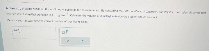 A chemistry student needs 40.0 g of dimethyl sulfoxide for an experiment. By consulting the CRC Handbook of Chemistry and Physics, the student discovers that
the density of dimethyl sulfoxide is 1.10 g-cm 3
Calculate the volume of dimethyl sulfoxide the student should pour out.
Be sure your answer has the correct number of significant digits.
44.0 ml.
x
5
: