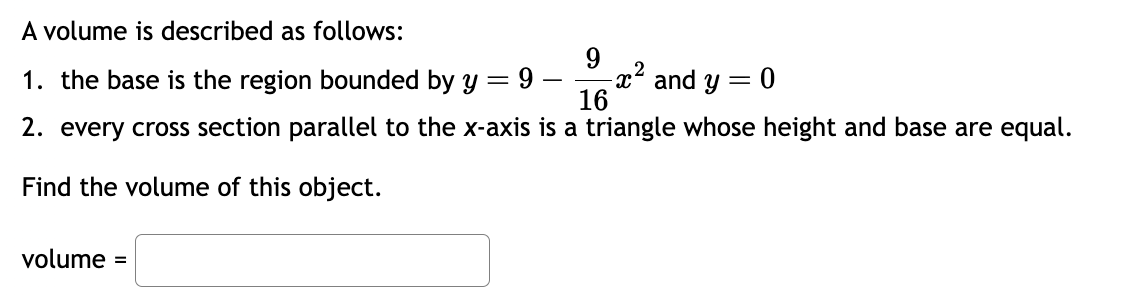 A volume is described as follows:
1. the base is the region bounded by y =
9
-x² and y
9
2
= 0
16
2. every cross section parallel to the x-axis is a triangle whose height and base are equal.
Find the volume of this object.
volume =