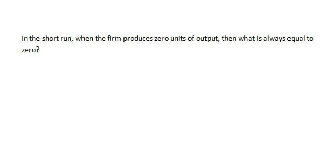 In the short run, when the firm produces zero units of output, then what is always equal to
zero?