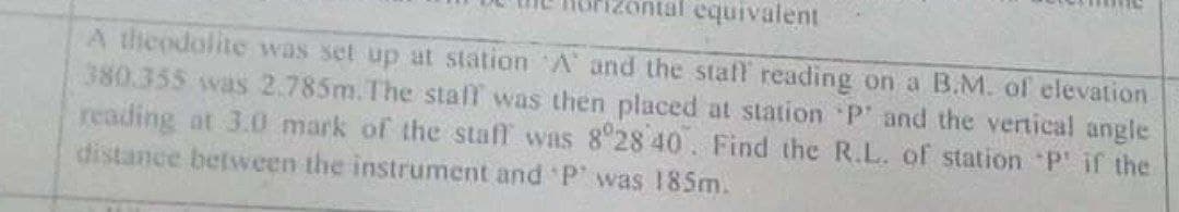 equivalent
A theodolite was set up at station A and the staff reading on a B.M. of elevation
380.355 was 2.785m.The stall was then placed at station P' and the vertical angle
reading at 3.0 mark of the staff was 8 28 40. Find the R.L. of station P' if the
distance between the instrument and P' was 185m.
