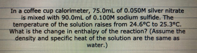 In a coffee cup calorimeter, 75.0mL of 0.05OM silver nitrate
is mixed with 90.0mL of 0.100M sodium sulfide. The
temperature of the solution raises from 24.6°C to 25.3°C.
What is the change in enthalpy of the reaction? (Assume the
density and specific heat of the solution are the same as
water.)
